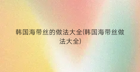 韩国海带丝的做法大全(韩国海带丝做法大全)