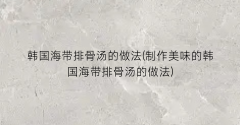 韩国海带排骨汤的做法(制作美味的韩国海带排骨汤的做法)