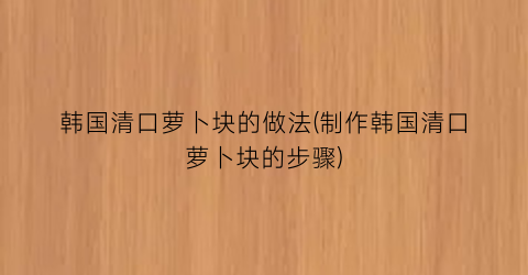 “韩国清口萝卜块的做法(制作韩国清口萝卜块的步骤)