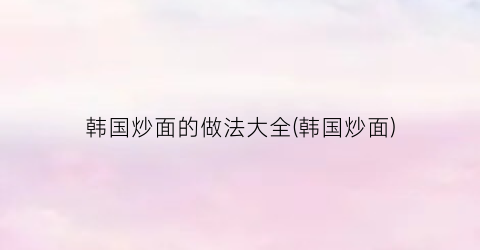 韩国炒面的做法大全(韩国炒面)