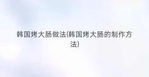 韩国烤大肠做法(韩国烤大肠的制作方法)