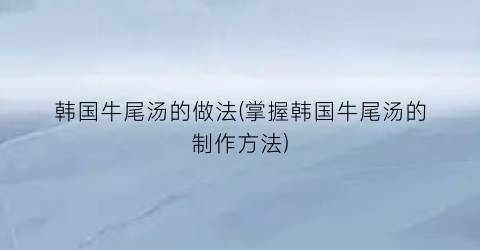 韩国牛尾汤的做法(掌握韩国牛尾汤的制作方法)