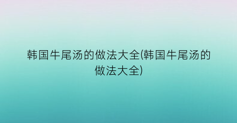 韩国牛尾汤的做法大全(韩国牛尾汤的做法大全)