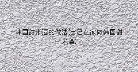 韩国甜米酒的做法(自己在家做韩国甜米酒)