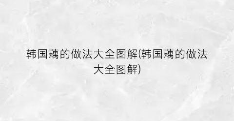 “韩国藕的做法大全图解(韩国藕的做法大全图解)