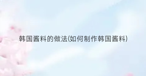 韩国酱料的做法(如何制作韩国酱料)
