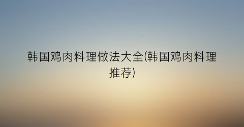 “韩国鸡肉料理做法大全(韩国鸡肉料理推荐)