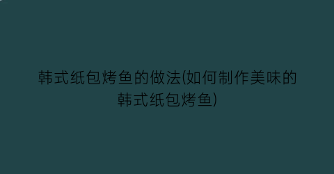 韩式纸包烤鱼的做法(如何制作美味的韩式纸包烤鱼)