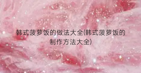 韩式菠萝饭的做法大全(韩式菠萝饭的制作方法大全)