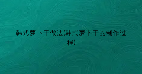 “韩式萝卜干做法(韩式萝卜干的制作过程)