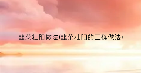韭菜壮阳做法(韭菜壮阳的正确做法)