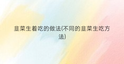 韭菜生着吃的做法(不同的韭菜生吃方法)