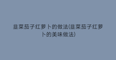 韭菜茄子红萝卜的做法(韭菜茄子红萝卜的美味做法)