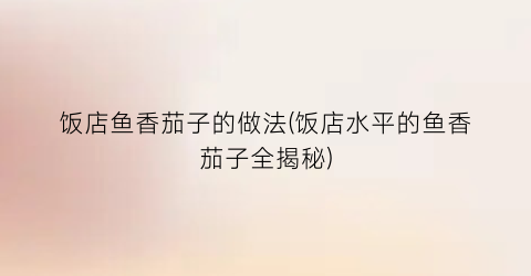 “饭店鱼香茄子的做法(饭店水平的鱼香茄子全揭秘)