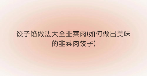 饺子馅做法大全韭菜肉(如何做出美味的韭菜肉饺子)