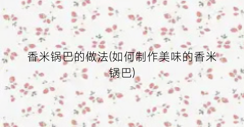 香米锅巴的做法(如何制作美味的香米锅巴)