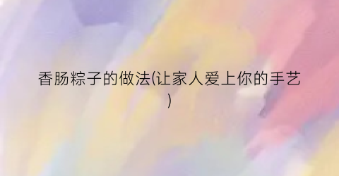 “香肠粽子的做法(让家人爱上你的手艺)