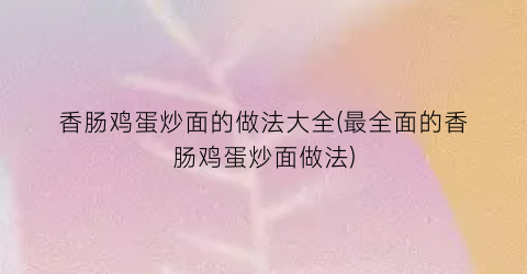 香肠鸡蛋炒面的做法大全(最全面的香肠鸡蛋炒面做法)