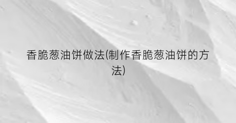 香脆葱油饼做法(制作香脆葱油饼的方法)