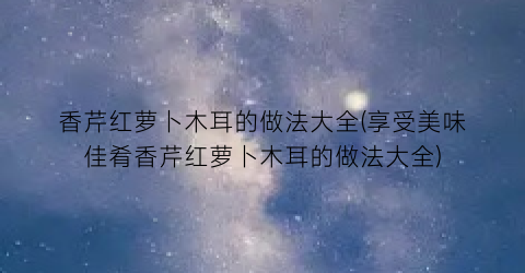 香芹红萝卜木耳的做法大全(享受美味佳肴香芹红萝卜木耳的做法大全)