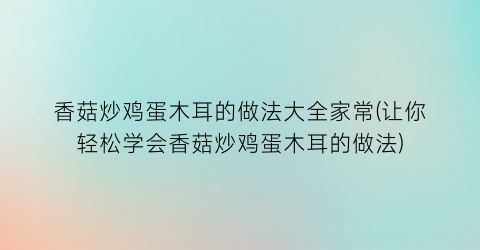 香菇炒鸡蛋木耳的做法大全家常(让你轻松学会香菇炒鸡蛋木耳的做法)