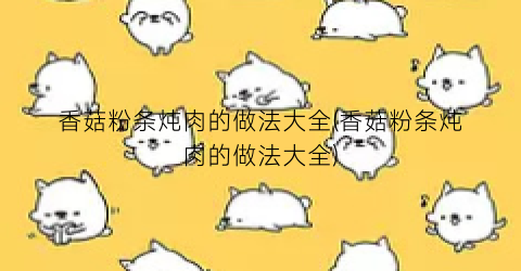 香菇粉条炖肉的做法大全(香菇粉条炖肉的做法大全)