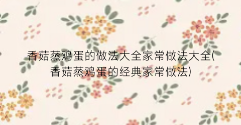 “香菇蒸鸡蛋的做法大全家常做法大全(香菇蒸鸡蛋的经典家常做法)