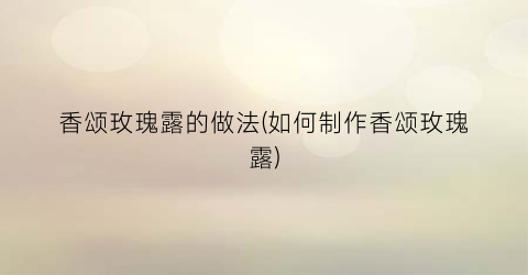 香颂玫瑰露的做法(如何制作香颂玫瑰露)