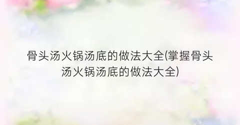 “骨头汤火锅汤底的做法大全(掌握骨头汤火锅汤底的做法大全)