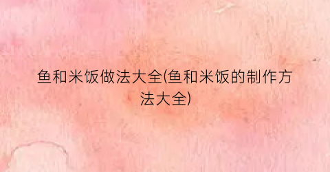 鱼和米饭做法大全(鱼和米饭的制作方法大全)