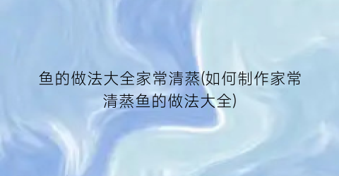 鱼的做法大全家常清蒸(如何制作家常清蒸鱼的做法大全)
