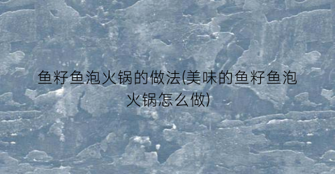 鱼籽鱼泡火锅的做法(美味的鱼籽鱼泡火锅怎么做)
