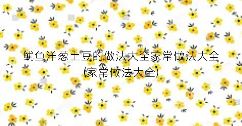 鱿鱼洋葱土豆的做法大全家常做法大全(家常做法大全)