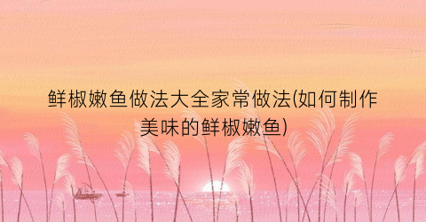 鲜椒嫩鱼做法大全家常做法(如何制作美味的鲜椒嫩鱼)