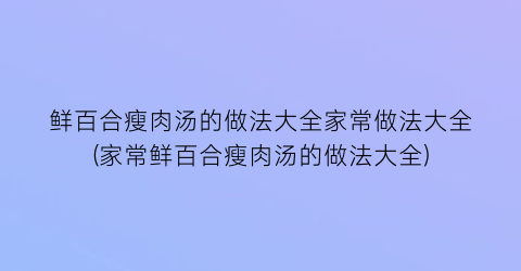 “鲜百合瘦肉汤的做法大全家常做法大全(家常鲜百合瘦肉汤的做法大全)