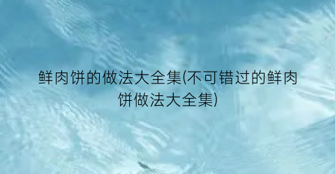 “鲜肉饼的做法大全集(不可错过的鲜肉饼做法大全集)