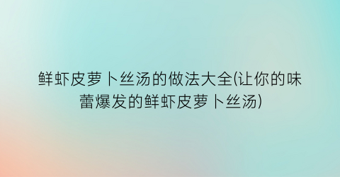 鲜虾皮萝卜丝汤的做法大全(让你的味蕾爆发的鲜虾皮萝卜丝汤)