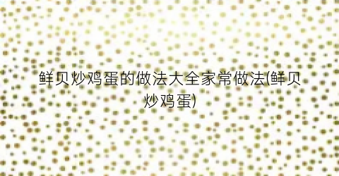 鲜贝炒鸡蛋的做法大全家常做法(鲜贝炒鸡蛋)
