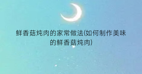 鲜香菇炖肉的家常做法(如何制作美味的鲜香菇炖肉)