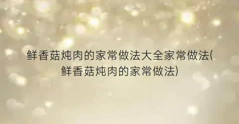 “鲜香菇炖肉的家常做法大全家常做法(鲜香菇炖肉的家常做法)