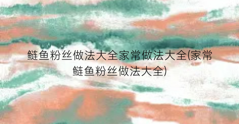 鲢鱼粉丝做法大全家常做法大全(家常鲢鱼粉丝做法大全)