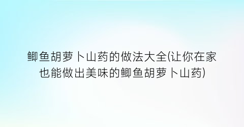 “鲫鱼胡萝卜山药的做法大全(让你在家也能做出美味的鲫鱼胡萝卜山药)