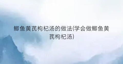 鲫鱼黄芪枸杞汤的做法(学会做鲫鱼黄芪枸杞汤)