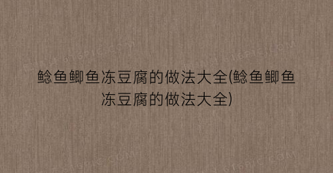 “鲶鱼鲫鱼冻豆腐的做法大全(鲶鱼鲫鱼冻豆腐的做法大全)