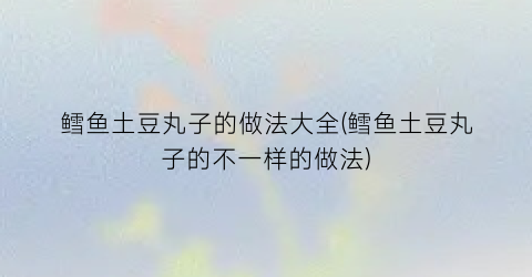 “鳕鱼土豆丸子的做法大全(鳕鱼土豆丸子的不一样的做法)