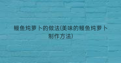 “鳗鱼炖萝卜的做法(美味的鳗鱼炖萝卜制作方法)