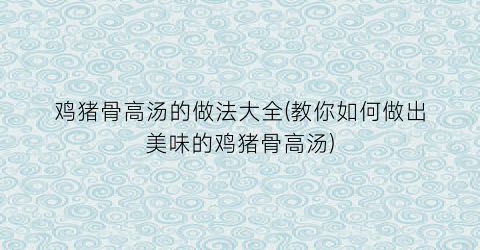 鸡猪骨高汤的做法大全(教你如何做出美味的鸡猪骨高汤)