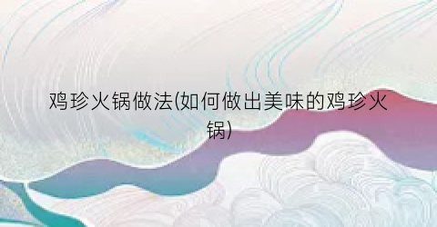 鸡珍火锅做法(如何做出美味的鸡珍火锅)