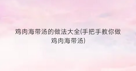 鸡肉海带汤的做法大全(手把手教你做鸡肉海带汤)