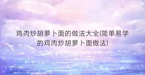 鸡肉炒胡萝卜面的做法大全(简单易学的鸡肉炒胡萝卜面做法)